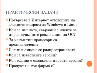 ПРАКТИЧЕСКИ ЗАДАЧИ
 Потърсете в Интернет отговорите на
следните въпроси за Windows и Linux:
 Кои са имената, свързани с идеите за
първоначалните реализации на ОС?
 За какъв тип процесори са
предназначени?
 С какъв лиценз се разпространяват?
 Кои са известните версии?
 Коя година е създадена първата версия?
 Продукт на коя фирма е?
 