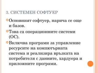 3. СИСТЕМЕН СОФТУЕР
Основният софтуер, нарича се още
и базов.
Това са операционните системи
(ОС).
Включва програми за управление
ресурсите на компютърната
система и реализира връзката на
потребителя с данните, хардуера и
приложните програми.
 