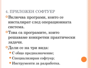 4. ПРИЛОЖЕН СОФТУЕР
Включва програми, които се
инсталират след операционната
система.
Това са програмите, които
решаваме конкретни практически
задачи.
Дели се на три вида:
С общо предназначение;
Специализиран софтуер;
Инструменти за разработка.
 