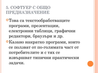 5. СОФТУЕР С ОБЩО
ПРЕДНАЗНАЧЕНИЕ
Това са текстообработващите
програми, презентации,
електронни таблици, графични
редактори, браузъри и др.
Казано накратко програми, които
се ползват от по-голямата част от
потребителите и с тях се
извършват типични практически
задачи.
 