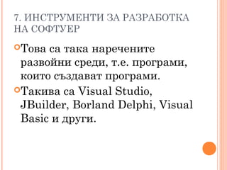 7. ИНСТРУМЕНТИ ЗА РАЗРАБОТКА
НА СОФТУЕР
Това са така наречените
развойни среди, т.е. програми,
които създават програми.
Такива са Visual Studio,
JBuilder, Borland Delphi, Visual
Basic и други.
 