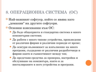 8. ОПЕРАЦИОННА СИСТЕМА (ОС)
 Най-важният софтуер, който се явява като
„домакин“ на другите софтуери.
 Основни изисквания към ОС:
 Да бъде общоприета и стандартна система в много
компютърни системи;
 Да работи с много типове устройства, произведени
от различни фирми и различни периоди от време;
 Да осигури възможност за изпълнение на много
програми, създадени от различни разработчици и
фирми както и съвместимост между тях;
 Да представи средства за проверка, настройка и
обслужване на компютъра, както и за
инсталираните в него устройства и програми.
 