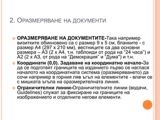 2. ОРАЗМЕРЯВАНЕ НА ДОКУМЕНТИ






ОРАЗМЕРЯВАНЕ НА ДОКУМЕНТИТЕ-Така например
визитките обикновено са с размер 9 х 5 см, бланките - с
размер А4 (297 х 210 мм), вестниците са два основни
размера – А3 (2 х А4, т.н. таблоиди от рода на ―24 часа‖) и
А2 (2 х АЗ, от рода на ―Демокрация‖ и ―Дума") и т.н.
Координати (0,0). Задаване на координатно начало-За
да се подготвят границите на изданието първо се наглася
началото на координатната система (оразмеряването) да
сочи например в горния ляв ъгъл на елементите - влачи се
с мишката ъгъла на оразмерителната линия.
Ограничителни линии-Ограничителните линии (водачи,
Guidelines) служат за фиксиране на границите на
изображението и отделните негови елементи.

 