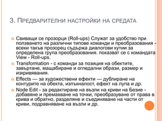 3. ПРЕДВАРИТЕЛНИ НАСТРОЙКИ НА СРЕДАТА







Свиващи се прозорци (Roll-ups) Служат за удобство при
ползването на различни типове команди и преобразования всеки такъв прозорец съдържа диалогови кутии за
определена група преобразования. показват се с командата
View - Roll-ups.
Transformation - с команди за позиция на обектите,
завъртане, мащабиране и огледални образи, размер и
изкривявания.
Effects — за художествени ефекти — дублиране на
контурите на обекта, изпъкналост, ефект на лупа и др.
Node Edit - за редактиране на възли на криви на Безие добавяне и премахване на точки, преобразуване от права в
крива и обратно, разделяне и съединяване на части от
криви, подравняване на възли и др.

 
