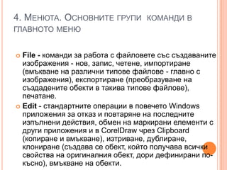 4. МЕНЮТА. ОСНОВНИТЕ ГРУПИ КОМАНДИ В
ГЛАВНОТО МЕНЮ
File - команди за работа с файловете със създаваните
изображения - нов, запис, четене, импортиране
(вмъкване на различни типове файлове - главно с
изображения), експортиране (преобразуване на
създадените обекти в такива типове файлове),
печатане.
 Edit - стандартните операции в повечето Windows
приложения за отказ и повтаряне на последните
изпълнени действия, обмен на маркирани елементи с
други приложения и в CorelDraw чрез Сlipboard
(копиране и вмъкване), изтриване, дублиране,
клониране (създава се обект, който получава всички
свойства на оригиналния обект, дори дефинирани покъсно), вмъкване на обекти.


 