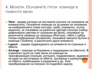 4. МЕНЮТА. ОСНОВНИТЕ ГРУПИ КОМАНДИ В
ГЛАВНОТО МЕНЮ





View - задава изгледа на системата (начина на показване на
елементите). Основните команди са за режим на показване
на изображението (само контури, грубо, нормално, пълноекранно), за показване на различни цветови палитри (набор
дефинирани цветове от огромния им брой), показване на
различните свиващи се прозорци (Roll-ups), табло с набор
готови изображения (Scrapbook), показване ивиците бутони с
команди (Тооlbars), и различните други елементи.
Layout - задава подреждането на елемента по страници и
обекти.
Arrange - команди за боравене и подреждане на обектите. В
отделните групи на това меню са команди за
трансформация (позиция, ротация), подравняване, задаване
на реда на застъпващи се обекти, групиране и разгрупиране
на обекти, комбиниране и разделяне и др. Тези
преобразования са описани по-подробно надолу.

 