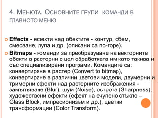 4. МЕНЮТА. ОСНОВНИТЕ ГРУПИ КОМАНДИ В
ГЛАВНОТО МЕНЮ

- ефекти над обектите - контур, обем,
смесване, лупа и др. (описани са по-горе).
 Вitmaps - команди за преобразуване на векторните
обекти в растерни с цел обработката им като такива и
със специализирани програми. Командите са:
конвертиране в растер (Convert to bitmap),
конвертиране в различни цветови модели, двумерни и
тримерни ефекти над растерните изображения замъгляване (Вlur), шум (Noise), острота (Sharpness),
художествени ефекти (ефект на счупено стъкло –
Glass Block, импресионизъм и др.), цветни
трансформации (Сolor Transform).
 Effects

 