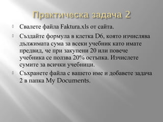 




Свалете файла Faktura.xls от сайта.
Създайте формула в клетка D6, която изчислява
дължимата сума за всеки учебник като имате
предвид, че при закупени 20 или повече
учебника се ползва 20% остъпка. Изчислете
сумите за всички учебници.
Съхранете файла с вашето име и добавете задача
2 в папка My Documents.

 