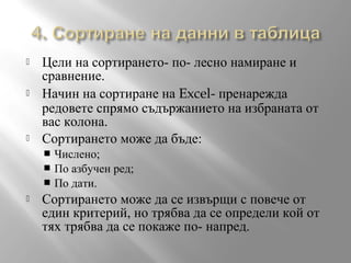 





Цели на сортирането- по- лесно намиране и
сравнение.
Начин на сортиране на Excel- пренарежда
редовете спрямо съдържанието на избраната от
вас колона.
Сортирането може да бъде:
Числено;
 По азбучен ред;
 По дати.




Сортирането може да се извърщи с повече от
един критерий, но трябва да се определи кой от
тях трябва да се покаже по- напред.

 