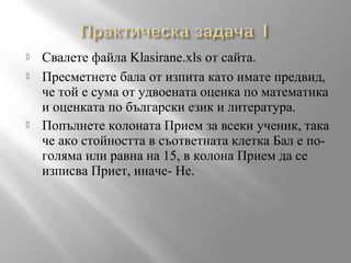 




Свалете файла Klasirane.xls от сайта.
Пресметнете бала от изпита като имате предвид,
че той е сума от удвоената оценка по математика
и оценката по български език и литература.
Попълнете колоната Прием за всеки ученик, така
че ако стойността в съответната клетка Бал е поголяма или равна на 15, в колона Прием да се
изписва Приет, иначе- Не.

 