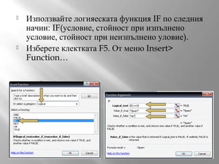 



Използвайте логияеската функция IF по следния
начин: IF(условие, стойност при изпълнено
условие, стойност при неизпълнено уловие).
Изберете клектката F5. От меню Insert>
Function…

 