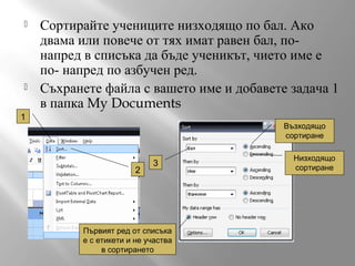



Сортирайте учениците низходящо по бал. Ако
двама или повече от тях имат равен бал, понапред в списъка да бъде ученикът, чието име е
по- напред по азбучен ред.
Съхранете файла с вашето име и добавете задача 1
в папка My Documents

1

Възходящо
сортиране

2

3

Първият ред от списъка
е с етикети и не участва
в сортирането

Низходящо
сортиране

 