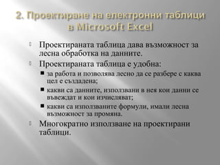 


Проектираната таблица дава възможност за
лесна обработка на данните.
Проектираната таблица е удобна:
за работа и позволява лесно да се разбере с каква
цел е създадена;
 какви са данните, използвани в нея кои данни се
въвеждат и кои изчисляват;
 какви са използваните формули, имали лесна
възможност за промяна.




Многократно използване на проектирани
таблици.

 