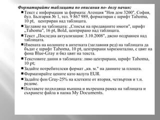 Форматирайте таблицата по описания по- долу начин:
 Текст с информация за фирмата: Агенция "Нов дом 3200", София,
бул. България № 1, тел. 9 867 989, форматиран с шрифт Таhоmа,
10 рt, центриран над таблицата.
 Заглавие на таблицата: „Списък на продаваните имоти", шрифт
„Таhomа", 16 рt, Воld, центрирано над таблицата.
 Текст „Последна актуализация: 3.10.2008", дясно подравнен над
таблицата.
 Имената на колоните в антетката (заглавния ред) на таблицата да
бъдат с шрифт Tahoma, 10 pt, центрирани хоризонтално, с цвят на
фона Blue-Gray и бял цвят на текста.
 Текстовите данни в таблицата: ляво центрирани, шрифт Tahoma,
10 pt;
 Задайте потребителски формат „кв. м." на данните за площта.
 Форматирайте цените като валута EUR.
 Задайте фон Grау-25% на клетките от втория, четвъртия и т.н.
редове.
 Поставете подходяща външна и вътрешна рамка на таблицата и
съхранете файла в папка My Documents.

 