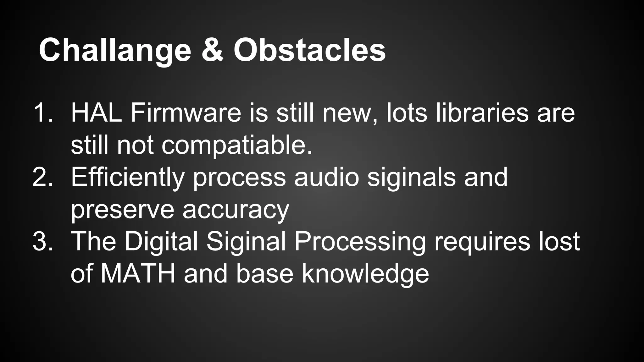 Challange & Obstacles
1. HAL Firmware is still new, lots libraries are
still not compatiable.
2. Efficiently process audio siginals and
preserve accuracy
3. The Digital Siginal Processing requires lost
of MATH and base knowledge
 