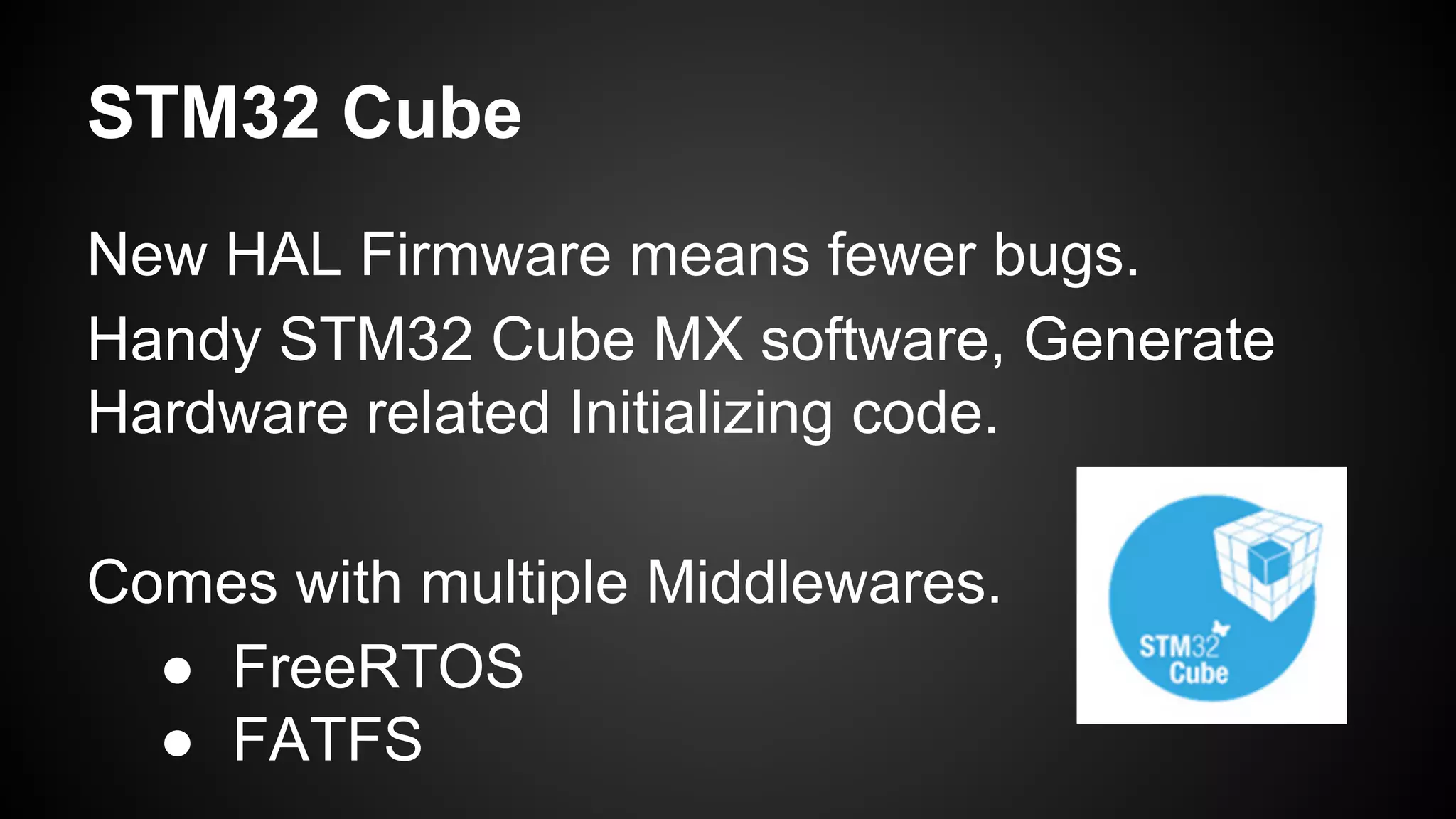 STM32 Cube
New HAL Firmware means fewer bugs.
Handy STM32 Cube MX software, Generate
Hardware related Initializing code.
Comes with multiple Middlewares.
● FreeRTOS
● FATFS
 