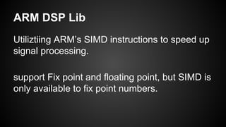 ARM DSP Lib
Utiliztiing ARM’s SIMD instructions to speed up
signal processing.
support Fix point and floating point, but SIMD is
only available to fix point numbers.
 