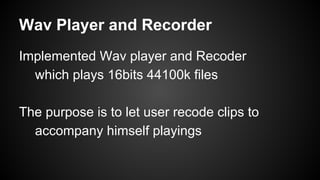 Wav Player and Recorder
Implemented Wav player and Recoder
which plays 16bits 44100k files
The purpose is to let user recode clips to
accompany himself playings
 