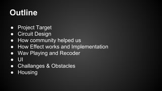 Outline
● Project Target
● Circuit Design
● How community helped us
● How Effect works and Implementation
● Wav Playing and Recoder
● UI
● Challanges & Obstacles
● Housing
 