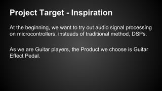 Project Target - Inspiration
At the beginning, we want to try out audio signal processing
on microcontrollers, insteads of traditional method, DSPs.
As we are Guitar players, the Product we choose is Guitar
Effect Pedal.
 
