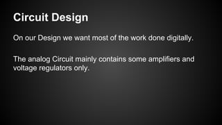 Circuit Design
On our Design we want most of the work done digitally.
The analog Circuit mainly contains some amplifiers and
voltage regulators only.
 
