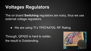Voltages Regulators
The on board Switching regulators are noisy, thus we use
external voltage regulators.
● We are using TI’s TPS7A4700, RF Rating
Through, QFN20 is hard to solder,
the result is Outstanding.
 
