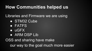 How Communities helped us
Libraries and Firmware we are using
● STM32 Cube
● FATFS
● uGFX
● ARM DSP Lib
OSS and sharing have make
our way to the goal much more easier
 