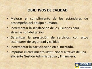 OBJETIVOS DE CALIDAD
• Mejorar el cumplimiento de los estándares de
desempeño del equipo humano.
• Incrementar la satisfacción de los usuarios para
alcanzar su fidelización.
• Garantizar la prestación de servicios, con altos
estándares de seguridad y calidad.
• Incrementar la participación en el mercado.
• Impulsar el crecimiento institucional a través de una
eficiente Gestión Administrativa y Financiera.
 