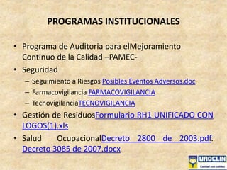 PROGRAMAS INSTITUCIONALES
• Programa de Auditoria para elMejoramiento
Continuo de la Calidad –PAMEC-
• Seguridad
– Seguimiento a Riesgos Posibles Eventos Adversos.doc
– Farmacovigilancia FARMACOVIGILANCIA
– TecnovigilanciaTECNOVIGILANCIA
• Gestión de ResiduosFormulario RH1 UNIFICADO CON
LOGOS(1).xls
• Salud OcupacionalDecreto 2800 de 2003.pdf.
Decreto 3085 de 2007.docx
 