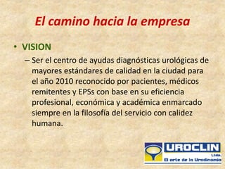 El camino hacia la empresa
• VISION
– Ser el centro de ayudas diagnósticas urológicas de
mayores estándares de calidad en la ciudad para
el año 2010 reconocido por pacientes, médicos
remitentes y EPSs con base en su eficiencia
profesional, económica y académica enmarcado
siempre en la filosofía del servicio con calidez
humana.
 