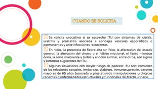 ◎Se solicita urocultivo si se sospecha ITU con síntomas de cistitis,
uretritis y prostatitis asociada a sondajes vesicales esporádicos o
permanentes y ante infecciones recurrentes.
◎En niños, la presencia de fiebre alta sin foco, la afectación del estado
general, la alteración del chorro o el hábito miccional, el llanto mientras
orina, la orina maloliente y turbia y el dolor lumbar, entre otros, son signos
y síntomas sugerentes de ITU.
◎Algunas situaciones con mayor riesgo de padecer ITU son: comienzo
de las relaciones sexuales, embarazo, diabetes, inmunosupresión, varones
mayores de 65 años (asociado a prostatismo), manipulaciones urológicas
recientes o enfermedades estructurales y funcionales del tracto urinario.
 