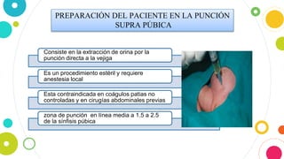 PREPARACIÓN DEL PACIENTE EN LA PUNCIÓN
SUPRA PÚBICA
Consiste en la extracción de orina por la
punción directa a la vejiga
Es un procedimiento estéril y requiere
anestesia local
Esta contraindicada en coágulos patias no
controladas y en cirugías abdominales previas
zona de punción en línea media a 1.5 a 2.5
de la sínfisis púbica
 