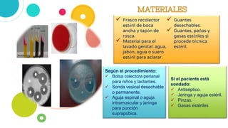  Frasco recolector
estéril de boca
ancha y tapón de
rosca.
 Material para el
lavado genital: agua,
jabón, agua o suero
estéril para aclarar.
 Guantes
desechables.
 Guantes, paños y
gasas estériles si
procede técnica
estéril.
Según el procedimiento:
 Bolsa colectora perianal
para niños y lactantes.
 Sonda vesical desechable
o permanente.
 Aguja espinal o aguja
intramuscular y jeringa
para punción
suprapúbica.
Si el paciente está
sondado:
 Antiséptico.
 Jeringa y aguja estéril.
 Pinzas.
 Gasas estériles
 