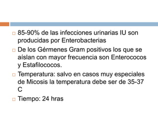  85-90% de las infecciones urinarias IU son
producidas por Enterobacterias
 De los Gérmenes Gram positivos los que se
aíslan con mayor frecuencia son Enterococos
y Estafilococos.
 Temperatura: salvo en casos muy especiales
de Micosis la temperatura debe ser de 35-37
C
 Tiempo: 24 hras
 
