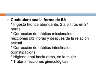  Cualquiera sea la forma de IU:
* Ingesta hídrica abundante, 2 a 3 litros en 24
horas
* Corrección de hábitos miccionales:
micciones c/3 horas y después de la relación
sexual
* Corrección de hábitos intestinales
(constipación)
* Higiene anal hacia atrás, en la mujer
* Tratar infecciones ginecológicas
 