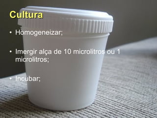 Cultura   Homogeneizar; Imergir alça de 10 microlitros ou 1 microlitros; Incubar; 