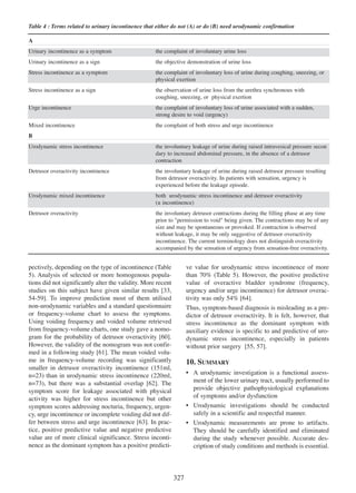 Table 4 : Terms related to urinary incontinence that either do not (A) or do (B) need urodynamic confirmation
A
Urinary incontinence as a symptom

the complaint of involuntary urine loss

Urinary incontinence as a sign

the objective demonstration of urine loss

Stress incontinence as a symptom

the complaint of involuntary loss of urine during coughing, sneezing, or
physical exertion

Stress incontinence as a sign

the observation of urine loss from the urethra synchronous with
coughing, sneezing, or physical exertion

Urge incontinence

the complaint of involuntary loss of urine associated with a sudden,
strong desire to void (urgency)

Mixed incontinence

the complaint of both stress and urge incontinence

B
Urodynamic stress incontinence

the involuntary leakage of urine during raised intravesical pressure secon
dary to increased abdominal pressure, in the absence of a detrusor
contraction

Detrusor overactivity incontinence

the involuntary leakage of urine during raised detrusor pressure resulting
from detrusor overactivity. In patients with sensation, urgency is
experienced before the leakage episode.

Urodynamic mixed incontinence

both urodynamic stress incontinence and detrusor overactivity
(± incontinence)

Detrusor overactivity

the involuntary detrusor contractions during the filling phase at any time
prior to "permission to void" being given. The contractions may be of any
size and may be spontaneous or provoked. If contraction is observed
without leakage, it may be only suggestive of detrusor overactivity
incontinence. The current terminology does not distinguish overactivity
accompanied by the sensation of urgency from sensation-free overactivity.

ve value for urodynamic stress incontinence of more
than 70% (Table 5). However, the positive predictive
value of overactive bladder syndrome (frequency,
urgency and/or urge incontinence) for detrusor overactivity was only 54% [64].
64
Thus, symptom-based diagnosis is misleading as a predictor of detrusor overactivity. It is felt, however, that
stress incontinence as the dominant symptom with
auxiliary evidence is specific to and predictive of urodynamic stress incontinence, especially in patients
without prior surgery [55, 57].
55 57

pectively, depending on the type of incontinence (Table
5). Analysis of selected or more homogenous populations did not significantly alter the validity. More recent
studies on this subject have given similar results [33,
33
54-59].
54 - 59 To improve prediction most of them utilised
non-urodynamic variables and a standard questionnaire
or frequency-volume chart to assess the symptoms.
Using voiding frequency and voided volume retrieved
from frequency-volume charts, one study gave a nomogram for the probability of detrusor overactivity [60].
60
However, the validity of the nomogram was not confirmed in a following study [61]. The mean voided volu61
me in frequency-volume recording was significantly
smaller in detrusor overactivity incontinence (151ml,
n=23) than in urodynamic stress incontinence (220ml,
n=73), but there was a substantial overlap [62]. The
62
symptom score for leakage associated with physical
activity was higher for stress incontinence but other
symptom scores addressing nocturia, frequency, urgency, urge incontinence or incomplete voiding did not dif63
fer between stress and urge incontinence [63]. In practice, positive predictive value and negative predictive
value are of more clinical significance. Stress incontinence as the dominant symptom has a positive predicti-

10. SUMMARY
¥ A urodynamic investigation is a functional assessment of the lower urinary tract, usually performed to
provide objective pathophysiological explanations
of symptoms and/or dysfunction
¥ Urodynamic investigations should be conducted
safely in a scientific and respectful manner.
¥ Urodynamic measurements are prone to artifacts.
They should be carefully identified and eliminated
during the study whenever possible. Accurate description of study conditions and methods is essential.

327

 