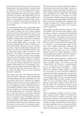 Other provocative tests intend to demonstrate detrusor
overactivity or urge or stress incontinence, include coughing (Figure 3), change of position from supine or sitting to standing, filling in the standing position, running
water, handwashing, and waiting with a full bladder
(sometimes when sitting on a commode). In women
with incontinence, filling cystometry in the supine position without provocation demonstrates Òdetrusor instabilityÓ in only 38% of bladders shown ultimately to be
unstable. In a further 29%, Òdetrusor instabilityÓ is provoked by a change of posture, and in 33% it is provoked by coughing [81].
81

Historically, both liquid and gas have been used as the
filling medium. Gas (carbon dioxide) is usually infused
at a high rate (> 100 ml/min), allowing rapid and inexpensive performance of a study. However, it is unphysiologic and compressible, and easily provokes detrusor
66
overactivity (see below) [66]. Rapid filling may also
lead to erroneous diagnosis of reduced bladder compliance. It is not suitable for studying voiding, and leakage is very difficult to detect due to invisibility of the
gas. Gas cystometry is not reliable [67] and thus not
67
recommended.
The liquid filling medium may be physiologic saline,
water, or radiographic contrast. The physical properties
of the liquid, its acidity, the type of contrast medium
and the concentration of ions such as K+ and Ca++ may
affect detrusor overactivity [68-70]. The temperature of
68 - 70
the liquid is usually either room temperature or body
temperature. Traditionally, the filling rate is referred to
as ÔfastÕ (> 100 ml/min), ÔmediumÕ or ÔslowÕ (< 10
ml/min). Natural bladder filling is on average 1-2 ml
per minute, although diuresis at up to 15 ml/min is possible for short periods. Therefore, even ÔslowÕ urodynamic filling is already non-physiologic filling rates. For
children a rate above 10% of predicted or known bladder capacity per minute might be considered a ÔfastÔ
filling rate. ÔFastÕ filling is considered to be provocative of detrusor overactivity (see below) and any unphysiologically ÔfastÕ filling tends to produce lower bladder
capacity and lower compliance. Stepwise cystometry,
with ÔfastÕ intermittent volume increments, has been
used in research settings to determine the viscoelastic
properties of the detrusor [71-73]. Particularly if ÔslowÕ
71 - 73
filling is used, the volume of liquid in the bladder may
be considerably larger than the measured volume (i.e.,
the volume introduced) because of urine production
during the examination.

Handwashing is another potent provocation of Òdetrusor instabilityÓ [82]. In women with symptoms of urge
82
incontinence, sitting on a commode with a full bladder
for 1 minute was the most provocative maneuver for
Òdetrusor instabilityÓ, being about 27 times more provocative than remaining supine [83]; the second most
83
provocative maneuver was handwashing for 1 minute.
However, these two results were based on carbon dioxide cystometry, a non-recommended method. In children, ÒslowÓ bladder filling while distracting their
attention should help to evoke Òdetrusor instabilityÒ
[84]. Since over-provocation may reveal overactive
84
detrusor function of no clinical significance, as observed in symptom-free volunteers, the results of provocative testing must be judged in relation to symptoms.
Bladder sensation during cystometry is judged on the
basis of the volume in the bladder at patientÕs Ôfirst sensation of bladder fillingÕ, Ôfirst desire to voidÕ and
Ôstrong desire to voidÕ. Urgency is a compelling desire
to void. A strong desire to void or urgency Ñ depending on the patient and the investigator Ñ usually
defines the urodynamic bladder capacity (see section
II.1.c Description of study results below). Methods of
questioning the patient regarding these sensation parameters are only vaguely defined. Their reproducibility
is not well documented. However, one group found that
repeated bladder filling increased sensation intensity,
which was more consistently related to intravesical
pressure increase than to bladder volume [85]. Provi85
ding the patient with a push-button system to record
sensations appears a promising way of standardizing
the testing of sensation and increasing reproducibility
[86].
86

Some authors advise that ÔfastÕ filling rates should be
used if no detrusor contractions can be elicited in the
74
individual suffering from urge incontinence [74]. This
may conflict with the aim to reproduce the symptoms
experienced in daily life (see over-provocation, below).
Ice water testing can be used to demonstrate the existence of a temperature-sensitive reflex detrusor contraction mediated by afferent C-fibers, The reflex is interpreted as evidence for a neurogenic abnormality [75-75
79]. Instructing patients not to voluntarily inhibit the
79
urge to void, but merely to communicate sensations,
increases the efficacy for identifying detrusor contractions. In a prospective study of 42 patients referred for
irritative symptoms, a randomized double blind protocol asking patients to either inhibit or not inhibit micturition during cystometry showed a statistically significant increase in the presence of involuntary contractions when patients were instructed not to inhibit micturition [80].
80

When no equipment is available or referral is not fea87
sible, Òsimple cystometryÓ (Figure 4) is an option [87,
88 For the detection of detrusor overactivity, taking
88].
multichannel cystometry as the standard, simple cystometry is reported to have specificity and sensitivity of
over 80% in elderly patients [89-91]. In both geriatric
89 - 91
and female populations, the rate of detection of detrusor overactivity was not substantially different in
90 91].
simple and multichannel investigations [90, 91

329

 