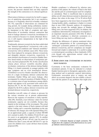 inhibition has been standardized. If flow or leakage
occurs, the pressure attained does not fully represent
the strength of the contraction or its clinical significance.

Bladder compliance is influenced by infusion rates,
position of the patient, the volume of fluid in the bladder and the part of cystometrogram used for compliance calculation. There is insufficient data to precisely
define cut-off values between normal or abnormal compliance, but values in the range 12.5 to 30 ml/cm H2O

Observation of detrusor overactivity by itself is suggestive of underlying abnormality but is not conclusive,
because it is frequently observed in healthy volunteers
[65, 93], especially if observations are continued for
65 93
long periods, for example during ambulatory monitoring (see section II.8.c). Detrusor overactivity needs to
be interpreted in the light of symptoms and signs.
Observation of involuntary detrusor contraction that
leads to leakage (detrusor overactivity incontinence) is
more conclusive because it is clearly abnormal. However, it still requires interpretation in the light of the
patientÕs history.

have been suggested as the lower limit of normal [99].
99
Among healthy adults, compliance is higher in women
than in men [100]. Dynamic analysis of compliance,
100
taking into account the multiple phases of bladder
filling curve, has been suggested [101]. In children, the
101
compliance determined by urodynamic investigation is
an important outcome parameter [102-104]. If abnor102 - 104
mally low compliance is observed, cystometry at a
lower filling rate may lead to a different result.
Despite the differences of opinion mentioned above
about the interpretation of the cystometrogram, the
ÔarchetypalÕ cystometric patterns of a normal detrusor,
detrusor overactivity, and low compliance are straightforward and simple to understand. It is useful to judge
a cystometrogram according to these landmarks [105],
105
even though only approximate normal values are
known (Figures 4 and 5).

Traditionally, detrusor overactivity has been subdivided
into Òdetrusor hyperreflexiaÓ (overactivity with a relavant neurological condition) and Òdetrusor instabilityÒ
(overactivity with no definite cause) [65]. These terms
65
have been replaced by nerogenic detrusor overactivity
and idiopathic detrusor overactivity, respectively. A
more detailed classification of overactive bladder function, based mainly on observations of urodynamic patterns, has been proposed [94, 95]. In this classification
94 95
scheme phasic detrusor instability describes phasic
involuntary contractions of the detrusor during bladder
filling; it is found commonly in younger patients with
urge symptoms and no overt neurological disease.
Uninhibited overactive bladder describes the observation of a single involuntary detrusor contraction that
terminates bladder filling and causes leakage, often
accompanied by reduced sensation of bladder filling; it
is a common cause of urge incontinence among elderly
people and appears to be associated with cortical dysfunction [50, 51, 94, 95]. These conditions have been
50 51 94 95
adopted by the ICS as phasic detrusor overactivity and
terminal detrusor overactivity, respectively.

5. INDICATION

FOR CYSTOMETRY IN INCONTI-

NENT PATIENTS

Cystometry is the basic urodynamic evaluation for
incontinent patients. It may be indicated to evaluate
bladder function prior to therapeutic approaches, including medical and in particular surgical interventions.
Urodynamic assessment prior to surgery not only
allows an accurate diagnosis but also enables a discussion with the patient of any problems that might arise

Borderline (cut-off) values of volume or pressure for
the various sensation are at present undetermined.
However the sequence of sensations is fairly reproducible [96]. Similarly, exact reference values for normal
96
urodynamic capacity are not available, because they
depend on the technique of the investigator. The actual
capacity is the total volume of fluid a patient will hold
before voiding and is somewhat dependent on the rate
of infusion, but changes also with repeated filling [41].
41
As an approximate guide, a capacity of about 300-600
ml is normal in adults. For children 30 ml+30 ml x age
(in years) is an appropriate capacity [97]. As another
97
approximate guide, 60 ml + 60 ml x age (in years) for
children less than 2 years old and 180 ml+15 x age (in
years) for children over 2 years old have been recently
proposed [98].
98

Figures 4 : Schematic diagram of simple cystometry. The
height above the symphysis of the fluid meniscus in a syringe indicates intravesical pressure.

331

 