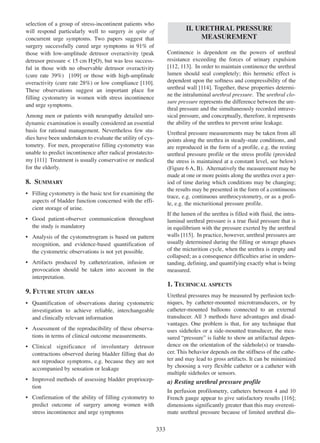 selection of a group of stress-incontinent patients who
will respond particularly well to surgery in spite of
concurrent urge symptoms. Two papers suggest that
surgery successfully cured urge symptoms in 91% of
those with low-amplitude detrusor overactivity (peak
detrusor pressure < 15 cm H2O), but was less successful in those with no observable detrusor overactivity
(cure rate 39%) [109] or those with high-amplitude
109
110
overactivity (cure rate 28%) or low compliance [110].
These observations suggest an important place for
filling cystometry in women with stress incontinence
and urge symptoms.

II. URETHRAL PRESSURE
MEASUREMENT
Continence is dependent on the powers of urethral
resistance exceeding the forces of urinary expulsion
[112, 113]. In order to maintain continence the urethral
112 113
lumen should seal completely; this hermetic effect is
dependent upon the softness and compressibility of the
urethral wall [114]. Together, these properties determi114
ne the intraluminal urethral pressure. The urethral closure pressure represents the difference between the urethral pressure and the simultaneously recorded intravesical pressure, and conceptually, therefore, it represents
the ability of the urethra to prevent urine leakage.

Among men or patients with neuropathy detailed urodynamic examination is usually considered an essential
basis for rational management. Nevertheless few studies have been undertaken to evaluate the utility of cystometry. For men, preoperative filling cystometry was
unable to predict incontinence after radical prostatectomy [111] Treatment is usually conservative or medical
111
for the elderly.

Urethral pressure measurements may be taken from all
points along the urethra in steady-state conditions, and
are reproduced in the form of a profile, e.g. the resting
urethral pressure profile or the stress profile (provided
the stress is maintained at a constant level, see below)
(Figure 6 A, B). Alternatively the measurement may be
made at one or more points along the urethra over a period of time during which conditions may be changing;
the results may be presented in the form of a continuous
trace, e.g. continuous urethrocystometry, or as a profile, e.g. the micturitional pressure profile.

8. SUMMARY
¥ Filling cystometry is the basic test for examining the
aspects of bladder function concerned with the efficient storage of urine.

If the lumen of the urethra is filled with fluid, the intraluminal urethral pressure is a true fluid pressure that is
in equilibrium with the pressure exerted by the urethral
115
walls [115]. In practice, however, urethral pressures are
usually determined during the filling or storage phases
of the micturition cycle, when the urethra is empty and
collapsed; as a consequence difficulties arise in understanding, defining, and quantifying exactly what is being
measured.

¥ Good patient-observer communication throughout
the study is mandatory
¥ Analysis of the cystometrogram is based on pattern
recognition, and evidence-based quantification of
the cystometric observations is not yet possible.
¥ Artifacts produced by catheterization, infusion or
provocation should be taken into account in the
interpretation.

1. TECHNICAL ASPECTS
9. FUTURE STUDY AREAS

Urethral pressures may be measured by perfusion techniques, by catheter-mounted microtransducers, or by
catheter-mounted balloons connected to an external
transducer. All 3 methods have advantages and disadvantages. One problem is that, for any technique that
uses sideholes or a side-mounted transducer, the measured ÒpressureÓ is liable to show an artifactual dependence on the orientation of the sidehole(s) or transducer. This behavior depends on the stiffness of the catheter and may lead to gross artifacts. It can be minimized
by choosing a very flexible catheter or a catheter with
multiple sideholes or sensors.

¥ Quantification of observations during cystometric
investigation to achieve reliable, interchangeable
and clinically relevant information
¥ Assessment of the reproducibility of these observations in terms of clinical outcome measurements.
¥ Clinical significance of involuntary detrusor
contractions observed during bladder filling that do
not reproduce symptoms, e.g. because they are not
accompanied by sensation or leakage
¥ Improved methods of assessing bladder proprioception

a) Resting urethral pressure profile
In perfusion profilometry, catheters between 4 and 10
116
French gauge appear to give satisfactory results [116];
dimensions significantly greater than this may overestimate urethral pressure because of limited urethral dis-

¥ Confirmation of the ability of filling cystometry to
predict outcome of surgery among women with
stress incontinence and urge symptoms

333

 
