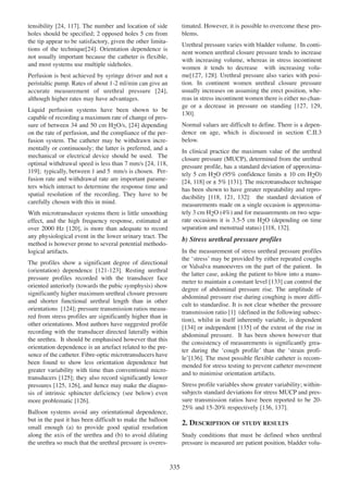 timated. However, it is possible to overcome these problems.

24 117].
tensibility [24, 117 The number and location of side
holes should be specified; 2 opposed holes 5 cm from
the tip appear to be satisfactory, given the other limita24
tions of the technique[24]. Orientation dependence is
not usually important because the catheter is flexible,
and most systems use multiple sideholes.

Urethral pressure varies with bladder volume. In continent women urethral closure pressure tends to increase
with increasing volume, whereas in stress incontinent
women it tends to decrease with increasing volume[127, 128]. Urethral pressure also varies with posi127 128
tion. In continent women urethral closure pressure
usually increases on assuming the erect position, whereas in stress incontinent women there is either no change or a decrease in pressure on standing [127, 129,
127 129
130
130].

Perfusion is best achieved by syringe driver and not a
peristaltic pump. Rates of about 1-2 ml/min can give an
24
accurate measurement of urethral pressure [24],
although higher rates may have advantages.
Liquid perfusion systems have been shown to be
capable of recording a maximum rate of change of pressure of between 34 and 50 cm H2O/s, [24] depending
24
on the rate of perfusion, and the compliance of the perfusion system. The catheter may be withdrawn incrementally or continuously; the latter is preferred, and a
mechanical or electrical device should be used. The
24 118
optimal withdrawal speed is less than 7 mm/s [24, 118,
119
119]; typically, between 1 and 5 mm/s is chosen. Perfusion rate and withdrawal rate are important parameters which interact to determine the response time and
spatial resolution of the recording. They have to be
carefully chosen with this in mind.

Normal values are difficult to define. There is a dependence on age, which is discussed in section C.II.3
below.
In clinical practice the maximum value of the urethral
closure pressure (MUCP), determined from the urethral
pressure profile, has a standard deviation of approximately 5 cm H2O (95% confidence limits ± 10 cm H2O)
24 118
131
[24, 118] or ± 5% [131]. The microtransducer technique
has been shown to have greater repeatability and repro118 121 132
ducibility [118, 121, 132]: the standard deviation of
measurements made on a single occasion is approximately 3 cm H2O (4%) and for measurements on two separate occasions it is 3.5-5 cm H2O (depending on time
separation and menstrual status) [118, 132].
118 132

With microtransducer systems there is little smoothing
effect, and the high frequency response, estimated at
120
over 2000 Hz [120], is more than adequate to record
any physiological event in the lower urinary tract. The
method is however prone to several potential methodological artifacts.

b) Stress urethral pressure profiles
In the measurement of stress urethral pressure profiles
the ÔstressÕ may be provided by either repeated coughs
or Valsalva manoeuvres on the part of the patient. In
the latter case, asking the patient to blow into a manometer to maintain a constant level [133] can control the
133
degree of abdominal pressure rise. The amplitude of
abdominal pressure rise during coughing is more difficult to standardise. It is not clear whether the pressure
1
transmission ratio [1] (defined in the following subsection), whilst in itself inherently variable, is dependent
135
[134] or independent [135] of the extent of the rise in
134
abdominal pressure. It has been shown however that
the consistency of measurements is significantly greater during the Ôcough profileÕ than the Ôstrain profi136
leÕ[136]. The most possible flexible catheter is recommended for stress testing to prevent catheter movement
and to minimise orientation artifacts.

The profiles show a significant degree of directional
121 - 123
(orientation) dependence [121-123]. Resting urethral
pressure profiles recorded with the transducer face
oriented anteriorly (towards the pubic symphysis) show
significantly higher maximum urethral closure pressure
and shorter functional urethral length than in other
124
orientations [124]; pressure transmission ratios measured from stress profiles are significantly higher than in
other orientations. Most authors have suggested profile
recording with the transducer directed laterally within
the urethra. It should be emphasised however that this
orientation dependence is an artefact related to the presence of the catheter. Fibre-optic microtransducers have
been found to show less orientation dependence but
greater variability with time than conventional microtransducers [125]; they also record significantly lower
125
pressures [125, 126], and hence may make the diagno125 126
sis of intrinsic sphincter deficiency (see below) even
more problematic [126].
126

Stress profile variables show greater variability; withinsubjects standard deviations for stress MUCP and pressure transmission ratios have been reported to be 2025% and 15-20% respectively [136, 137].
136 137

Balloon systems avoid any orientational dependence,
but in the past it has been difficult to make the balloon
small enough (a) to provide good spatial resolution
along the axis of the urethra and (b) to avoid dilating
the urethra so much that the urethral pressure is overes-

2. DESCRIPTION OF STUDY RESULTS
Study conditions that must be defined when urethral
pressure is measured are patient position, bladder volu-

335

 