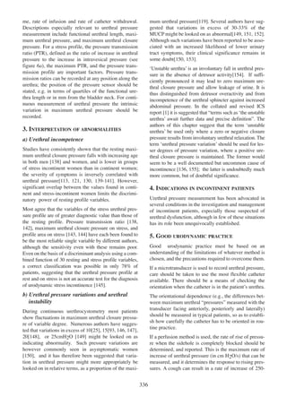 me, rate of infusion and rate of catheter withdrawal.
Descriptions especially relevant to urethral pressure
measurement include functional urethral length, maximum urethral pressure, and maximum urethral closure
pressure. For a stress profile, the pressure transmission
ratio (PTR), defined as the ratio of increase in urethral
pressure to the increase in intravesical pressure (see
figure 6a), the maximum PTR, and the pressure transmission profile are important factors. Pressure transmission ratios can be recorded at any position along the
urethra; the position of the pressure sensor should be
stated, e.g. in terms of quartiles of the functional urethra length or in mm from the bladder neck. For continuous measurement of urethral pressure the intrinsic
variation in maximum urethral pressure should be
recorded.

119
mum urethral pressure[119]. Several authors have suggested that variations in excess of 30-33% of the
149 151 152
MUCP might be looked on as abnormal[149, 151, 152].
Although such variations have been reported to be associated with an increased likelihood of lower urinary
tract symptoms, their clinical significance remains in
150 153
some doubt[150, 153].

ÔUnstable urethraÕ is an involuntary fall in urethral pres154
sure in the absence of detrusor activity[154]. If sufficiently pronounced it may lead to zero maximum urethral closure pressure and allow leakage of urine. It is
thus distinguished from detrusor overactivity and from
incompetence of the urethral sphincter against increased
abdominal pressure. In the collated and revised ICS
report [1] it is suggested that Òterms such as Ôthe unstable
1
urethraÕ await further data and precise definitionÓ. The
authors of this chapter suggest that the term Ôunstable
urethraÕ be used only where a zero or negative closure
pressure results from involuntary urethral relaxation. The
term Ôurethral pressure variationÕ should be used for lesser degrees of pressure variation, where a positive urethral closure pressure is maintained. The former would
seem to be a well documented but uncommon cause of
incontinence [136, 155]; the latter is undoubtedly much
136 155
more common, but of doubtful significance.

3. INTERPRETATION OF ABNORMALITIES
a) Urethral incompetence
Studies have consistently shown that the resting maximum urethral closure pressure falls with increasing age
138
in both men [138] and women, and is lower in groups
of stress incontinent women than in continent women;
the severity of symptoms is inversely correlated with
urethral pressure[113, 121, 130, 139-141]. However,
113 121 130 139 - 141
significant overlap between the values found in continent and stress-incontinent women limits the discriminatory power of resting profile variables.

4. INDICATIONS IN INCONTINENT PATIENTS
Urethral pressure measurement has been advocated in
several conditions in the investigation and management
of incontinent patients, especially those suspected of
urethral dysfunction, although in few of these situations
has its role been unequivocally established.

Most agree that the variables of the stress urethral pressure profile are of greater diagnostic value than those of
the resting profile. Pressure transmission ratio [138,
138
142], maximum urethral closure pressure on stress, and
142
143 144
profile area on stress [143, 144] have each been found to
be the most reliable single variable by different authors,
although the sensitivity even with these remains poor.
Even on the basis of a discriminant analysis using a combined function of 30 resting and stress profile variables,
a correct classification was possible in only 78% of
patients, suggesting that the urethral pressure profile at
rest and on stress is not an accurate test for the diagnosis
of urodynamic stress incontinence [145].
145

5. GOOD URODYNAMIC PRACTICE
Good urodynamic practice must be based on an
understanding of the limitations of whatever method is
chosen, and the precautions required to overcome them.
If a microtransducer is used to record urethral pressure,
care should be taken to use the most flexible catheter
available. There should be a means of checking the
orientation when the catheter is in the patientÕs urethra.

b) Urethral pressure variations and urethral
instability

The orientational dependence (e.g., the differences between maximum urethral ÒpressuresÓ measured with the
transducer facing anteriorly, posteriorly and laterally)
should be measured in typical patients, so as to establish how carefully the catheter has to be oriented in routine practice.

During continuous urethrocystometry most patients
show fluctuations in maximum urethral closure pressure of variable degree. Numerous authors have suggested that variations in excess of 10[25], 15[93, 146, 147],
25
93 146 147
148
20[148], or 25cmH2O [149] might be looked on as
149
indicating abnormality. Such pressure variations are
however commonly seen in asymptomatic women
150
[150], and it has therefore been suggested that variation in urethral pressure might more appropriately be
looked on in relative terms, as a proportion of the maxi-

If a perfusion method is used, the rate of rise of pressure when the sidehole is completely blocked should be
determined, and reported. This is the maximum rate of
increase of urethral pressure (in cm H2O/s) that can be
measured, and it determines the response to rising pressures. A cough can result in a rate of increase of 250-

336

 
