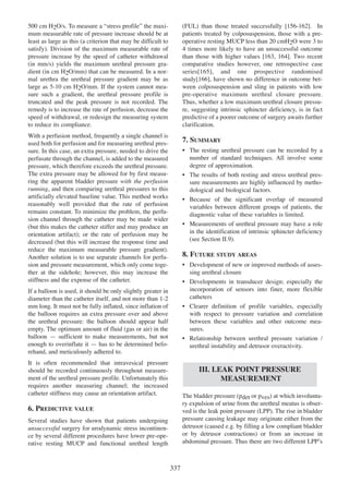 500 cm H2O/s. To measure a Òstress profileÓ the maximum measurable rate of pressure increase should be at
least as large as this (a criterion that may be difficult to
satisfy). Division of the maximum measurable rate of
pressure increase by the speed of catheter withdrawal
(in mm/s) yields the maximum urethral pressure gradient (in cm H2O/mm) that can be measured. In a normal urethra the urethral pressure gradient may be as
large as 5-10 cm H2O/mm. If the system cannot measure such a gradient, the urethral pressure profile is
truncated and the peak pressure is not recorded. The
remedy is to increase the rate of perfusion, decrease the
speed of withdrawal, or redesign the measuring system
to reduce its compliance.

156 - 162
(FUL) than those treated successfully [156-162]. In
patients treated by colposuspension, those with a preoperative resting MUCP less than 20 cmH2O were 3 to
4 times more likely to have an unsuccessful outcome
than those with higher values [163, 164]. Two recent
163 164
comparative studies however, one retrospective case
series[165], and one prospective randomised
165
study[166], have shown no difference in outcome bet166
ween colposuspension and sling in patients with low
pre-operative maximum urethral closure pressure.
Thus, whether a low maximum urethral closure pressure, suggesting intrinsic sphincter deficiency, is in fact
predictive of a poorer outcome of surgery awaits further
clarification.

With a perfusion method, frequently a single channel is
used both for perfusion and for measuring urethral pressure. In this case, an extra pressure, needed to drive the
perfusate through the channel, is added to the measured
pressure, which therefore exceeds the urethral pressure.
The extra pressure may be allowed for by first measuring the apparent bladder pressure with the perfusion
running, and then comparing urethral pressures to this
artificially elevated baseline value. This method works
reasonably well provided that the rate of perfusion
remains constant. To minimize the problem, the perfusion channel through the catheter may be made wider
(but this makes the catheter stiffer and may produce an
orientation artifact); or the rate of perfusion may be
decreased (but this will increase the response time and
reduce the maximum measurable pressure gradient).
Another solution is to use separate channels for perfusion and pressure measurement, which only come together at the sidehole; however, this may increase the
stiffness and the expense of the catheter.

7. SUMMARY
¥ The resting urethral pressure can be recorded by a
number of standard techniques. All involve some
degree of approximation.
¥ The results of both resting and stress urethral pressure measurements are highly influenced by methodological and biological factors.
¥ Because of the significant overlap of measured
variables between different groups of patients, the
diagnostic value of these variables is limited.
¥ Measurements of urethral pressure may have a role
in the identification of intrinsic sphincter deficiency
(see Section II.9).

8. FUTURE STUDY AREAS
¥ Development of new or improved methods of assessing urethral closure
¥ Developments in transducer design; especially the
incorporation of sensors into finer, more flexible
catheters
¥ Clearer definition of profile variables, especially
with respect to pressure variation and correlation
between these variables and other outcome measures.
¥ Relationship between urethral pressure variation /
urethral instability and detrusor overactivity.

If a balloon is used, it should be only slightly greater in
diameter than the catheter itself, and not more than 1-2
mm long. It must not be fully inflated, since inflation of
the balloon requires an extra pressure over and above
the urethral pressure: the balloon should appear half
empty. The optimum amount of fluid (gas or air) in the
balloon Ñ sufficient to make measurements, but not
enough to overinflate it Ñ has to be determined beforehand, and meticulously adhered to.
It is often recommended that intravesical pressure
should be recorded continuously throughout measurement of the urethral pressure profile. Unfortunately this
requires another measuring channel; the increased
catheter stiffness may cause an orientation artifact.

III. LEAK POINT PRESSURE
MEASUREMENT
The bladder pressure (pdet or pves) at which involuntary expulsion of urine from the urethral meatus is observed is the leak point pressure (LPP). The rise in bladder
pressure causing leakage may originate either from the
detrusor (caused e.g. by filling a low compliant bladder
or by detrusor contractions) or from an increase in
abdominal pressure. Thus there are two different LPPÕs

6. PREDICTIVE VALUE
Several studies have shown that patients undergoing
unsuccessful surgery for urodynamic stress incontinence by several different procedures have lower pre-operative resting MUCP and functional urethral length

337

 