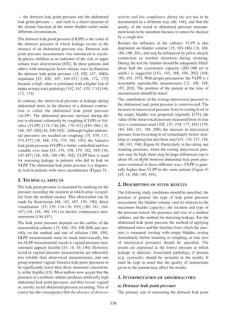 Ñ the detrusor leak point pressure and the abdominal
leak point pressure Ñ and each is a direct measure of
the closure function of the entire bladder outlet under
different circumstances.

activity and low compliance during the test has to be
documented in a different way [46, 168], and that the
46 168
quality of the rectal or abdominal pressure measurement tends to be uncertain because it cannot be checked
by a cough test.

The detrusor leak point pressure (DLPP) is the value of
the detrusor pressure at which leakage occurs in the
absence of an abdominal pressure rise. Detrusor leak
point pressure measurement was introduced in myelodysplastic children as an indicator of the risk of upper
102
urinary tract deterioration [102]. In these patients and
others with neurogenic lower urinary tract dysfunction
15 102 167 168
the detrusor leak point pressure [15, 102, 167, 168]is
important [15, 102, 167, 169 - 171 [168, 172, 173]
15 102 167 169-171] 168 172 173
because a high value is correlated with a higher risk of
102 167, 170 171 168
upper urinary tract pathology [102, 167 170, 171] [168,
172 173
172, 173].

Besides the influence of the catheter, VLPP is also
15 183 - 186 18 168
dependent on bladder volume [15, 183-186] [18, 168,
188 190 201],
188, 190, 201 and may be influenced by pelvic muscle
contraction or urethral distortion during straining.
During the test the bladder should be adequately filled:
about half the cystometric capacity (200~300 ml in
adults) is suggested [183, 185, 188, 194, 202] [168,
183 185 188 194 202 168
190 191, 197
190, 191 197]. With proper precautions the VLPP is a
reasonably reproducible measurement [15, 168, 194,
15 168 194
197, 203]. The position of the patient at the time of
197 203
measurement should be noted.

In contrast, the intravesical pressure at leakage during
abdominal stress in the absence of a detrusor contraction is called the abdominal leak point pressure
(ALPP). The abdominal pressure increase during the
test is obtained voluntarily by coughing (CLPP) or Valsalva (VLPP) [174-178] [46, 179-182] [183-186] [18,
174 - 178 46 179 - 182 183 - 186 18
168 187 - 189 48 190 - 192
168, 187-189] [48, 190-192]. Although higher abdomi15 170 171,
nal pressures are reached on coughing [15, 170, 171
174 - 177 [18, 168 176 179, 191 193], the Valsalva
174-177] 18 168, 176, 179 191, 193
leak point pressure (VLPP) is better controlled and less
15 139 178 179 182 193 46
variable over time [15, 139, 178, 179, 182, 193] [46,
183 - 187 18 168 188-190, 192].
183-187] [18, 168, 188 - 190 192 CLPP then is used
for assessing leakage in patients who fail to leak on
VLPP. The abdominal leak point pressure is a diagnostic tool in patients with stress incontinence (Figure 7).

The contribution of the resting intravesical pressure to
the abdominal leak point pressure is controversial. The
increase in intravesical pressure from its resting level in
the empty bladder was proposed originally [178]; the
178
value of the intravesical pressure measured from its true
zero is sometimes used [102, 167, 174, 177, 193] [179,
102 167 174 177 193 179
184 186 187 198 200
184, 186, 187, 198, 200]; the increase in intravesical
pressure from its resting level immediately before straining or coughing has also been used [15, 139, 175, 176,
15 139 175 176
188, 193 194 (Figure 8). Particularly in the sitting and
188 193, 194]
standing positions, when the resting intravesical pressure may be high, there may be large differences (up to
about 50 cm H2O) between abdominal leak point pressures estimated in these different ways. CLPP is generally higher than VLPP in the same patient (Figure 8)
15 18, 168 189 191
[15, 18 168, 189, 191].

1. TECHNICAL ASPECTS

2. DESCRIPTION OF STUDY RESULTS

The leak point pressure is measured by marking on the
pressure recording the moment at which urine is expelled from the urethral meatus. This observation can be
48 102 167, 170 190
made by fluoroscopy [48, 102, 167 170, 190], direct
15 139 174-176, 193 180 181, 184visualisation [15, 139, 174 - 176 193] [180, 181 184 187 18 188, 189 191
187] [18, 188 189, 191] or electric conductance mea194 - 197
surements [194-197].
The leak point pressure depends on the calibre of the
15 168 194 198-200]
transurethral catheter [15, 168, 194, 198 - 200 and possibly on the method and rate of infusion [168, 198].
168 198
DLPP measurements must be made intravesically, but
for ALPP measurements rectal or vaginal pressure measurement appears feasible [15, 18 19 194]. However,
15 18, 19, 194
rectal or vaginal pressure measurements are inherently
less reliable than intravesical measurements, and one
group reported vaginal Valsalva leak point pressures to
be significantly lower than those measured concurrent15
ly in the bladder [15]. Most authors now accept that the
presence of a urethral catheter produces artificially high
abdominal leak point pressures, and thus favour vaginal
or, mostly, rectal abdominal pressure recording. This of
course has the consequence that the absence of detrusor

The following study conditions should be specified: the
position of patient, the type of leak point pressure
assessment, the bladder volume (and its relation to the
maximum bladder capacity), the location and type of
the pressure sensor, the presence and size of a urethral
catheter, and the method for detecting leakage. For the
abdominal leak point pressure the method of applying
abdominal stress and the baseline from which the pressure is measured (resting with empty bladder, resting
immediately before straining or coughing, or true zero
of intravesical pressure) should be specified. The
results are expressed as the lowest pressure at which
leakage is detected. Associated pathology, if present
(e.g. cystocele) should be included in the results. It
must be kept in mind that the quality of instructions
given to the patient may affect the results.

3. INTERPRETATION OF ABNORMALITIES
a) Detrusor leak point pressure
The primary aim of measuring the detrusor leak point

338

 