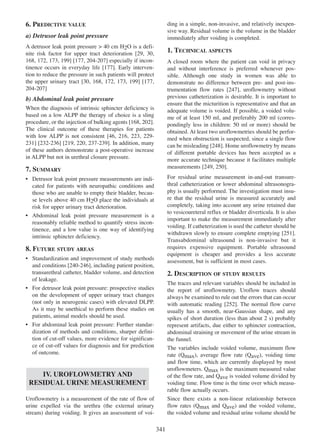 6. PREDICTIVE VALUE

ding in a simple, non-invasive, and relatively inexpensive way. Residual volume is the volume in the bladder
immediately after voiding is completed.

a) Detrusor leak point pressure
A detrusor leak point pressure > 40 cm H2O is a defi29 30,
nite risk factor for upper tract deterioration [29, 30
168 172, 173 199 177 204-207]
168, 172 173, 199] [177, 204 - 207 especially if incon177
tinence occurs in everyday life [177]. Early intervention to reduce the pressure in such patients will protect
the upper urinary tract [30, 168, 172, 173 199] [177,
30 168 172 173, 199 177
204 - 207
204-207]

1. TECHNICAL ASPECTS
A closed room where the patient can void in privacy
and without interference is preferred whenever possible. Although one study in women was able to
demonstrate no difference between pre- and post-ins247
trumentation flow rates [247], uroflowmetry without
previous catheterization is desirable. It is important to
ensure that the micturition is representative and that an
adequate volume is voided. If possible, a voided volume of at least 150 ml, and preferably 200 ml (correspondingly less in children: 50 ml or more) should be
obtained. At least two uroflowmetries should be performed when obstruction is suspected, since a single flow
can be misleading [248]. Home uroflowmetry by means
248
of different portable devices has been accepted as a
more accurate technique because it facilitates multiple
measurements [249, 250].
249 250

b) Abdominal leak point pressure
When the diagnosis of intrinsic sphincter deficiency is
based on a low ALPP the therapy of choice is a sling
168 202].
procedure, or the injection of bulking agents [168, 202
The clinical outcome of these therapies for patients
46 216 223 229with low ALPP is not consistent [46, 216, 223, 229 231 232 - 236 219 220 237 - 239
231] [232-236] [219, 220, 237-239]. In addition, many
of these authors demonstrate a post-operative increase
in ALPP but not in urethral closure pressure.

7. SUMMARY

For residual urine measurement in-and-out transurethral catheterization or lower abdominal ultrasonography is usually performed. The investigation must insure that the residual urine is measured accurately and
completely, taking into account any urine retained due
to vesicoureteral reflux or bladder diverticula. It is also
important to make the measurement immediately after
voiding. If catheterization is used the catheter should be
withdrawn slowly to ensure complete emptying [251].
251
Transabdominal ultrasound is non-invasive but it
requires expensive equipment. Portable ultrasound
equipment is cheaper and provides a less accurate
assessment, but is sufficient in most cases.

¥ Detrusor leak point pressure measurements are indicated for patients with neuropathic conditions and
those who are unable to empty their bladder, because levels above 40 cm H2O place the individuals at
risk for upper urinary tract deterioration.
¥ Abdominal leak point pressure measurement is a
reasonably reliable method to quantify stress incontinence, and a low value is one way of identifying
intrinsic sphincter deficiency.

8. FUTURE STUDY AREAS
¥ Standardization and improvement of study methods
and conditions [240-246], including patient position,
240 - 246
transurethral catheter, bladder volume, and detection
of leakage.
¥ For detrusor leak point pressure: prospective studies
on the development of upper urinary tract changes
(not only in neurogenic cases) with elevated DLPP.
As it may be unethical to perform these studies on
patients, animal models should be used.
¥ For abdominal leak point pressure: Further standardization of methods and conditions, sharper definition of cut-off values, more evidence for significance of cut-off values for diagnosis and for prediction
of outcome.

2. DESCRIPTION OF STUDY RESULTS
The traces and relevant variables should be included in
the report of uroflowmetry. Uroflow traces should
always be examined to rule out the errors that can occur
with automatic reading [252]. The normal flow curve
252
usually has a smooth, near-Gaussian shape, and any
spikes of short duration (less than about 2 s) probably
represent artifacts, due either to sphincter contraction,
abdominal straining or movement of the urine stream in
the funnel.
The variables include voided volume, maximum flow
rate (Qmax), average flow rate (Qave), voiding time
and flow time, which are currently displayed by most
uroflowmeters. Qmax is the maximum measured value
of the flow rate, and Qave is voided volume divided by
voiding time. Flow time is the time over which measurable flow actually occurs.
Since there exists a non-linear relationship between
flow rates (Qmax and Qave) and the voided volume,
the voided volume and residual urine volume should be

IV. UROFLOWMETRY AND
RESIDUAL URINE MEASUREMENT
Uroflowmetry is a measurement of the rate of flow of
urine expelled via the urethra (the external urinary
stream) during voiding. It gives an assessment of voi-

341

 