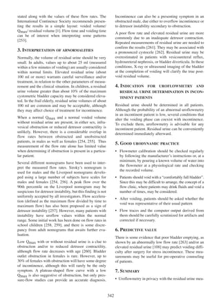 stated along with the values of these flow rates. The
International Continence Society recommends presenting the results in a simple layout: voided volume/
Qmax/ residual volume [1]. Flow time and voiding time
1
can be of interest when interpreting some patterns
[253].
253

Incontinence can also be a presenting symptom in an
obstructed male, due either to overflow incontinence or
to detrusor instability secondary to obstruction.
A poor flow rate and elevated residual urine are more
commonly due to an inadequate detrusor contraction.
Repeated measurements of residual urine are needed to
confirm the results [261]. They may be associated with
261
a pronounced cystocele [262]. Residual urine may be
262
overestimated in patients with vesicoureteral reflux,
hydroureteral nephrosis, or bladder diverticula. In these
conditions, X-ray or ultrasound imaging of the bladder
at the completion of voiding will clarify the true postvoid residual volume.

3. INTERPRETATION OF ABNORMALITIES
Normally, the volume of residual urine should be very
small. In adults, values up to about 25 ml (measured
within a few minutes of voiding) are usually considered
within normal limits. Elevated residual urine (about
100 ml or more) warrants careful surveillance and/or
treatment, in relation to the other parameters of measurement and the clinical situation. In children, a residual
urine volume greater than about 10% of the maximum
cystometric bladder capacity may be considered elevated. In the frail elderly, residual urine volumes of about
100 ml are common and may be acceptable, although
they may affect choice of treatment for incontinence.

4. INDICATION

FOR

UROFLOWMETRY AND

RESIDUAL URINE DETERMINATION IN INCONTINENT PATIENTS

Residual urine should be determined in all patients.
Although the probability of an abnormal uroflowmetry
in an incontinent patient is low, several conditions that
alter the voiding phase can coexist with incontinence.
To exclude them, uroflowmetry is advisable for any
incontinent patient. Residual urine can be conveniently
determined immediately afterward.

When a normal Qmax and a normal voided volume
without residual urine are present, in either sex, infravesical obstruction or reduced detrusor contractility is
unlikely. However, there is a considerable overlap in
flow rates between obstructed and unobstructed
patients, in males as well as females [254, 255]. Thus
254 255
measurement of the flow rate alone has limited value
when determining if obstruction is present in a particular patient.

5. GOOD URODYNAMIC PRACTICE
¥ Flowmeter calibration should be checked regularly
by following the manufacturerÕs instructions or, at a
minimum, by pouring a known volume of water into
the flowmeter at a physiological rate and checking
the recorded volume.

Several different nomograms have been used to interpret the measured flow rates. SirokyÕs nomogram is
used for males and the Liverpool nomograms developed using a large number of subjects have scales for
254 256
males and females [254, 256]. A peak flow over the
90th percentile on the Liverpool nomogram may be
suspicious for detrusor instability, but this finding is not
uniformly accepted by all investigators. Flow acceleration (defined as the maximum flow divided by time to
maximum flow) has also been proposed as a sign of
detrusor instability [257]. However, many patients with
257
instability have uroflow values within the normal
range. Some initial work has been done on flow rates in
school children [258, 259], and there is some discre258 259
pancy from adult nomograms that awaits further evaluation.

¥ Patients should void with a Òcomfortably full bladderÓ.
Since this may be difficult to arrange, the concept of a
flow clinic, where patients may drink fluids and void a
number of times, may be considered.
¥ After voiding, patients should be asked whether the
void was representative of their usual pattern
¥ Flow traces and the computer output derived from
them should be carefully scrutinized for artifacts and
corrected if necessary.

6. PREDICTIVE VALUE
There is some evidence that poor bladder emptying, as
shown by an abnormally low flow rate [263] and/or an
263
108
elevated residual urine [108] may predict voiding difficulty after surgery for stress incontinence. These measurements may be useful for pre-operative counseling
of patients.

Low Qmax with or without residual urine is a clue to
obstruction and/or to reduced detrusor contractility,
260
although flow rate decreases with age [260]. Bladder
outlet obstruction in females is rare. However, up to
30% of females with obstruction will have some degree
of incontinence, although this will rarely be the only
symptom. A plateau-shaped flow curve with a low
Qmax is also suggestive of obstruction, but only pressure-flow studies can provide an accurate diagnosis.

7. SUMMARY
¥ Uroflowmetry in privacy with the residual urine mea-

342

 