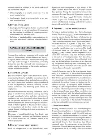 surement should be included in the initial work-up of
any incontinent subject.

depends on pattern recognition, a large number of different variables have been defined to help describe
these patterns. Among the important variables are the
maximum flow rate Qmax and the detrusor pressure at

¥ Ultrasonography is a simple noninvasive way to
assess residual urine.

maximum flow (pdet.Qmax). The voided volume, the
volume of post-void residual urine, the presence or
absence of abdominal straining, and the flow pattern
also provide useful information.

¥ Uroflowmetry should be performed prior to any urethral instrumentation.

8. FUTURE STUDY AREAS
¥ Development of nomograms that are easy to use and
can be adjusted to a given population. (Nomograms
are also required for children of various age groups,
related to their sex and body size.)

3. INTERPRETATION OF ABNORMALITIES

¥ Definition of standardized flow patterns that may be
associated with certain conditions related to incontinence.

a simple way to classify the degree of obstruction in
males. The ICS obstruction nomogram is one example
264
[264]. A similar nomogram allows the detrusor contraction to be classified in 6 grades as very weak, weak-,
265
weak+, normal-, normal+, or strong [265]. Alternatively, similar classifications can be performed by simple
calculations based on the values of Qmax and
266
pdet.Qmax [266]. However, these nomograms or calculations have limitations. They were developed primarily for analysis of voiding in males. They do not take
into account any contribution from abdominal straining, nor do they indicate the etiology of any abnormality. The pressure-flow study is not a satisfactory way of
estimating the maximum flow rate or the residual urine
volume; free uroflowmetry is preferable.

As long as technical artifacts have been eliminated,
plotting Qmax and pdet.Qmax on a nomogram provides

V. PRESSURE-FLOW STUDIES OF
VOIDING
Pressure-flow studies are concerned with voiding and
therefore do not usually address incontinence directly.
In a given patient, however, a pressure-flow study may
shed light on the etiology of incontinence; or voiding
dysfunction may be combined with incontinence; or
voiding may be involuntary, so that voiding and incontinence are indistinguishable.

Urethral obstruction may be due to a structural abnormality or to overactivity of the urethral closure mechanism. Structural (anatomic) abnormalities include urethral stricture, posterior urethral valve, meatal stenosis,
prostatic enlargement or bladder neck contracture. Overactivity of the urethral closure mechanism may be a
voluntary act (e.g., an attempt to inhibit involuntary
voiding), or a physiological artifact of the examination,
or a learned behavior (dysfunctional voiding) or it may
be due to a neurological lesion. These possibilities can
be distinguished only with the help of auxiliary information. For example, in a patient with spinal cord injury, obstruction is likely to have a neurological basis and
to be due to overactivity of the striated urethral sphincter during voiding (detrusor-sphincter dyssynergia).

1. TECHNICAL ASPECTS
The standardization report of the International Continence Society should be studied for nomenclature but it
gives limited guidance about technical aspects of the
test [264]. Pressure-flow studies are subject to technical
264
as well as physiological artifacts caused by circumstances of the test. The following points should be
emphasized.
The urethral catheters for the study should be 8 French
gauge or smaller in size. To ensure accuracy, recording
a cough immediately before and after micturition is
mandatory, and more importantly, direct inspection of
the raw pressure and flow data is essential to enable
artifacts and unreliable data to be recognized and eliminated. If the flow pattern in the pressure-flow study is
not representative of free-flow studies in the same
patient, then the reliability of the interpretation may be
questionable.
The stream of voided liquid should flow directly into
the flowmeter (not via tubing) and the distance between
the external meatus and the flowmeter should be as
short as practicable.

¥ Obstruction in women
Recently, a number of authors have attempted to provide a urodynamic definition of obstruction applicable to
women. Such a definition would be useful both pretreatment (as a possible explanation of symptoms), and
post-surgery (to establish or rule out iatrogenic obstruction). Groutz et al [267] defined urethral obstruction as
267
a persistently low free flow rate of less than 12 ml/s
combined with a detrusor pressure at maximum flow
greater than 20 cm H2O during pressure-flow studies.
The prevalence was 6.5% among consecutive women

2. DESCRIPTION OF STUDY RESULTS
Since the interpretation of the pressure-flow study

343

 