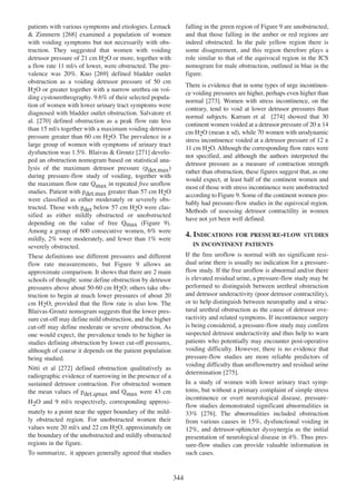 falling in the green region of Figure 9 are unobstructed,
and that those falling in the amber or red regions are
indeed obstructed. In the pale yellow region there is
some disagreement, and this region therefore plays a
role similar to that of the equivocal region in the ICS
nomogram for male obstruction, outlined in blue in the
figure.

patients with various symptoms and etiologies. Lemack
268
& Zimmern [268] examined a population of women
with voiding symptoms but not necessarily with obstruction. They suggested that women with voiding
detrusor pressure of 21 cm H2O or more, together with
a flow rate 11 ml/s of lower, were obstructed. The pre269
valence was 20%. Kuo [269] defined bladder outlet
obstruction as a voiding detrusor pressure of 50 cm
H2O or greater together with a narrow urethra on voiding cystourethrography. 9.6% of their selected population of women with lower urinary tract symptoms were
diagnosed with bladder outlet obstruction. Salvatore et
270
al. [270] defined obstruction as a peak flow rate less
than 15 ml/s together with a maximum voiding detrusor
pressure greater than 60 cm H2O. The prevalence in a
large group of women with symptoms of urinary tract
271
dysfunction was 1.5%. Blaivas & Groutz [271] developed an obstruction nomogram based on statistical analysis of the maximum detrusor pressure (pdet.max)
during pressure-flow study of voiding, together with
the maximum flow rate Qmax in repeated free uroflow
studies. Patient with pdet.max greater than 57 cm H2O
were classified as either moderately or severely obstructed. Those with pdet below 57 cm H2O were classified as either mildly obstructed or unobstructed
depending on the value of free Qmax (Figure 9).
Among a group of 600 consecutive women, 6% were
mildly, 2% were moderately, and fewer than 1% were
severely obstructed.

There is evidence that in some types of urge incontinence voiding pressures are higher, perhaps even higher than
normal [273]. Women with stress incontinence, on the
273
contrary, tend to void at lower detrusor pressures than
normal subjects. Karram et al [274] showed that 30
274
continent women voided at a detrusor pressure of 20 ± 14
cm H2O (mean ± sd), while 70 women with urodynamic
stress incontinence voided at a detrusor pressure of 12 ±
11 cm H2O. Although the corresponding flow rates were
not specified, and although the authors interpreted the
detrusor pressure as a measure of contraction strength
rather than obstruction, these figures suggest that, as one
would expect, at least half of the continent women and
most of those with stress incontinence were unobstructed
according to Figure 9. Some of the continent women probably had pressure-flow studies in the equivocal region.
Methods of assessing detrusor contractility in women
have not yet been well defined.

4. INDICATIONS

FOR PRESSURE-FLOW STUDIES

IN INCONTINENT PATIENTS

If the free uroflow is normal with no significant residual urine there is usually no indication for a pressureflow study. If the free uroflow is abnormal and/or there
is elevated residual urine, a pressure-flow study may be
performed to distinguish between urethral obstruction
and detrusor underactivity (poor detrusor contractility),
or to help distinguish between neuropathy and a structural urethral obstruction as the cause of detrusor overactivity and related symptoms. If incontinence surgery
is being considered, a pressure-flow study may confirm
suspected detrusor underactivity and thus help to warn
patients who potentially may encounter post-operative
voiding difficulty. However, there is no evidence that
pressure-flow studies are more reliable predictors of
voiding difficulty than uroflowmetry and residual urine
determination [275].
275

These definitions use different pressures and different
flow rate measurements, but Figure 9 allows an
approximate comparison. It shows that there are 2 main
schools of thought: some define obstruction by detrusor
pressures above about 50-60 cm H2O; others take obstruction to begin at much lower pressures of about 20
cm H2O, provided that the flow rate is also low. The
Blaivas-Groutz nomogram suggests that the lower pressure cut-off may define mild obstruction, and the higher
cut-off may define moderate or severe obstruction. As
one would expect, the prevalence tends to be higher in
studies defining obstruction by lower cut-off pressures,
although of course it depends on the patient population
being studied.
272
Nitti et al [272] defined obstruction qualitatively as
radiographic evidence of narrowing in the presence of a
sustained detrusor contraction. For obstructed women
the mean values of pdet.qmax and Qmax were 43 cm

In a study of women with lower urinary tract symptoms, but without a primary complaint of simple stress
incontinence or overt neurological disease, pressureflow studies demonstrated significant abnormalities in
276
33% [276]. The abnormalities included obstruction
from various causes in 15%, dysfunctional voiding in
12%, and detrusor-sphincter dyssynergia as the initial
presentation of neurological disease in 4%. Thus pressure-flow studies can provide valuable information in
such cases.

H2O and 9 ml/s respectively, corresponding approximately to a point near the upper boundary of the mildly obstructed region. For unobstructed women their
values were 20 ml/s and 22 cm H2O, approximately on
the boundary of the unobstructed and mildly obstructed
regions in the figure.
To summarize, it appears generally agreed that studies

344

 