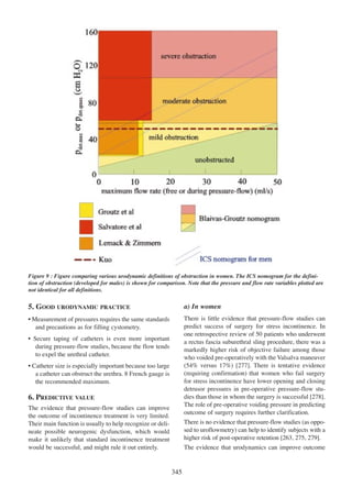 Figure 9 : Figure comparing various urodynamic definitions of obstruction in women. The ICS nomogram for the definition of obstruction (developed for males) is shown for comparison. Note that the pressure and flow rate variables plotted are
not identical for all definitions.

5. GOOD URODYNAMIC PRACTICE

a) In women

¥ Measurement of pressures requires the same standards
and precautions as for filling cystometry.

There is little evidence that pressure-flow studies can
predict success of surgery for stress incontinence. In
one retrospective review of 50 patients who underwent
a rectus fascia suburethral sling procedure, there was a
markedly higher risk of objective failure among those
who voided pre-operatively with the Valsalva maneuver
(54% versus 17%) [277]. There is tentative evidence
277
(requiring confirmation) that women who fail surgery
for stress incontinence have lower opening and closing
detrusor pressures in pre-operative pressure-flow stu278
dies than those in whom the surgery is successful [278].
The role of pre-operative voiding pressure in predicting
outcome of surgery requires further clarification.

¥ Secure taping of catheters is even more important
during pressure-flow studies, because the flow tends
to expel the urethral catheter.
¥ Catheter size is especially important because too large
a catheter can obstruct the urethra. 8 French gauge is
the recommended maximum.

6. PREDICTIVE VALUE
The evidence that pressure-flow studies can improve
the outcome of incontinence treatment is very limited.
Their main function is usually to help recognize or delineate possible neurogenic dysfunction, which would
make it unlikely that standard incontinence treatment
would be successful, and might rule it out entirely.

There is no evidence that pressure-flow studies (as opposed to uroflowmetry) can help to identify subjects with a
higher risk of post-operative retention [263, 275, 279].
263 275 279
The evidence that urodynamics can improve outcome

345

 