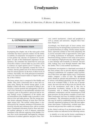 Urodynamics
Y. HOMMA,
J. BATISTA, S. BAUER, D. GRIFFITHS, P. HILTON, G. KRAMER, G. LOSE, P. ROSIER

vous control mechanisms, central and peripheral as
well as somatic and autonomic, integrate these functions (Figure 1).

A. GENERAL REMARKS

Accordingly, two broad types of lower urinary tract
dysfunction may be distinguished: dysfunction of storage and dysfunction of voiding. Clearly urinary incontinence, represents a failure to store urine adequately, but
it can be associated with or aggravated by some types
of voiding dysfunction of neurogenic, mechanical or
functional etiology. Failure to store urine at low pressure or emptying at high pressure may affect upper urinary tract drainage and eventually its function. Occasionally, leakage may occur through channels other than
the urethra. This is extra-urethral incontinence.

I. INTRODUCTION
In preparing this chapter, one of the main goals of the
committee has been to present evidence for the ability
or inability of urodynamic investigation to improve or
at least predict the outcome of treatment for incontinence. In spite of the fundamental importance of urodynamics, the committee has found that for each type
of test the evidence is based either on case series (level
4 evidence) or expert opinion (level 5 evidence). For
this reason it has not repeatedly restated the levels of
evidence, but has graded each of its final recommendations for clinical practice on the basis of these levels of
evidence. Inevitably, one of the principal recommendations is for clinical research studies to improve the quality of the evidence.

Urodynamic investigation is a functional assessment of
the lower urinary tract to provide objective pathophysiological explanations for symptoms and/or dysfunction of the lower and upper urinary tracts. Urodynamic
studies comprise a series of tests. The appropriate
test(s) should be selected and performed in an attempt
to answer well-defined question(s) on the target functions to be evaluated (Table 1). In the case of incontinence, the most relevant of these tests are directly related to the incontinence itself; that is, they aim to
demonstrate involuntary leakage in the test setting.
Cystometry with or without simultaneous imaging,
ambulatory urodynamics and the measurement of leak
point pressures are the primary examples of such tests.
Other urodynamic tests have an indirect relation to the
incontinence. The information provided by these studies may be useful in establishing etiology and may be
clinically important by helping to select the most appropriate intervention. Uroflowmetry, residual urine measurement and pressure-flow studies are examples.

The lower urinary tract is composed of the bladder and
urethra. They form a functional unit to store and evacuate urine. During the normal storage phase, as the
bladder is filled with urine, a sensation of filling is perceived at a certain moment and subsequently a desire to
void is felt. Normally no uncomfortable sensation such
as urgency, pain or discomfort is perceived and no urinary leakage occurs. Competence of the urethra and
accommodation of the bladder make it possible to store
urine at a low and stable pressure. The low storage pressure insures adequate drainage of urine flow from the
upper urinary tract. The normal voiding phase is characterized by the voluntary initiation of micturition followed by forceful and continuous flow with no residual
urine. Coordinated relaxation of pelvic floor and external urethral sphincter as well as detrusor contraction
contribute to the efficient emptying of the bladder. Urinary flow can be intentionally interrupted by voluntary
contraction of urethral sphincter and pelvic floor. Ner-

In the clinical work-up of an incontinent patient, urodynamic studies are indicated for the following reasons:
- to identify or to rule out the factors contributing to
the incontinence and their relative importance

319

 
